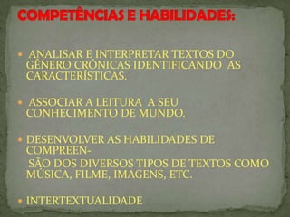 ANALISAR E INTERPRETAR TEXTOS DO
GÊNERO CRÔNICAS IDENTIFICANDO AS
CARACTERÍSTICAS.
 ASSOCIAR A LEITURA A SEU
CONHECIMENTO DE MUNDO.
 DESENVOLVER AS HABILIDADES DE
COMPREEN-
SÃO DOS DIVERSOS TIPOS DE TEXTOS COMO
MÚSICA, FILME, IMAGENS, ETC.
 INTERTEXTUALIDADE
 