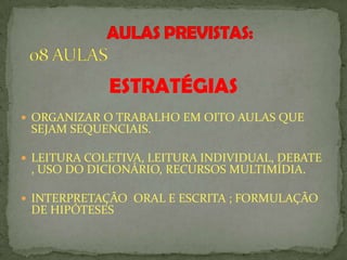 ESTRATÉGIAS
 ORGANIZAR O TRABALHO EM OITO AULAS QUE
SEJAM SEQUENCIAIS.
 LEITURA COLETIVA, LEITURA INDIVIDUAL, DEBATE
, USO DO DICIONÁRIO, RECURSOS MULTIMÍDIA.
 INTERPRETAÇÃO ORAL E ESCRITA ; FORMULAÇÃO
DE HIPÓTESES
 