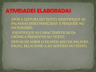 1. APÓS A LEITURA DO TEXTO, IDENTIFIQUE AS
PALAVRAS DESCONHECIDAS E PESQUISE NO
DICIONÁRIO.
2. IDENTIFIQUE AS CARACTERÍSTICAS DA
CRÔNICA PRESENTES NO TEXTO.
3. DEPOIS DE SABER O SIGNIFICADO DA PALAVRA
PAUSA, RELACIONE-A AO SENTIDO DO TEXTO.
 