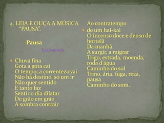 4. LEIA E OUÇA A MÚSICA
“PAUSA”.
Pausa
Tetê Espínola
 Chuva fina
Gota a gota cai
O tempo, a correnteza vai
Não há destino, só um ir
Não quer sentido
E tanto faz
Sentir o dia dilatar
De grão em grão
A sombra contrair
Ao contratempo
 de um hai-kai
O incenso doce e denso de
hortelã
Da manhã
A surgir, a migrar
Trigo, estrada, moenda,
roda d'água
Caminho do sol
Trino, ária, fuga, reza,
pausa
Caminho do som.
 