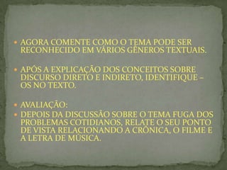 AGORA COMENTE COMO O TEMA PODE SER
RECONHECIDO EM VÁRIOS GÊNEROS TEXTUAIS.
 APÓS A EXPLICAÇÃO DOS CONCEITOS SOBRE
DISCURSO DIRETO E INDIRETO, IDENTIFIQUE –
OS NO TEXTO.
 AVALIAÇÃO:
 DEPOIS DA DISCUSSÃO SOBRE O TEMA FUGA DOS
PROBLEMAS COTIDIANOS, RELATE O SEU PONTO
DE VISTA RELACIONANDO A CRÔNICA, O FILME E
A LETRA DE MÚSICA.
 