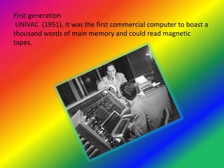 First generation
UNIVAC (1951). It was the first commercial computer to boast a
thousand words of main memory and could read magnetic
tapes.

 