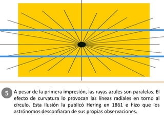 A pesar de la primera impresión, las rayas azules son paralelas. El
efecto de curvatura lo provocan las líneas radiales en torno al
círculo. Esta ilusión la publicó Hering en 1861 e hizo que los
astrónomos desconfiaran de sus propias observaciones.
5
 