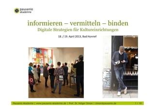 informieren – vermitteln – binden
Digitale Strategien für Kultureinrichtungen
18. / 19. April 2013, Bad Honnef
Pausanio Akademie | www.pausanio-akademie.de | Prof. Dr. Holger Simon | simon@pausanio.de 1 / 10
 