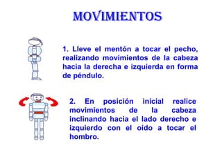 MOVIMIENTOS 1. Lleve el mentón a tocar el pecho, realizando movimientos de la cabeza hacia la derecha e izquierda en forma de péndulo.   2. En posición inicial realice movimientos de la cabeza inclinando hacia el lado derecho e izquierdo con el oído a tocar el hombro.   