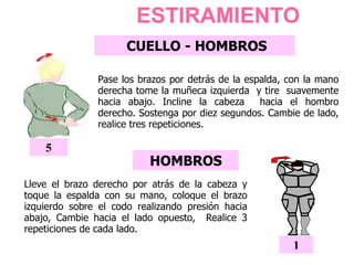 ESTIRAMIENTO
CUELLO - HOMBROS
Pase los brazos por detrás de la espalda, con la mano
derecha tome la muñeca izquierda y tire suavemente
hacia abajo. Incline la cabeza hacia el hombro
derecho. Sostenga por diez segundos. Cambie de lado,
realice tres repeticiones.
5
HOMBROS
Lleve el brazo derecho por atrás de la cabeza y
toque la espalda con su mano, coloque el brazo
izquierdo sobre el codo realizando presión hacia
abajo, Cambie hacia el lado opuesto, Realice 3
repeticiones de cada lado.
1
1
 