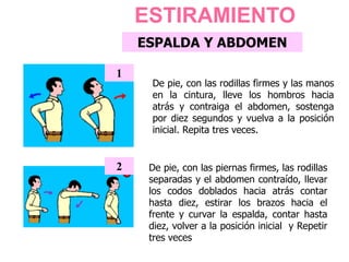 ESPALDA Y ABDOMEN
De pie, con las rodillas firmes y las manos
en la cintura, lleve los hombros hacia
atrás y contraiga el abdomen, sostenga
por diez segundos y vuelva a la posición
inicial. Repita tres veces.
1
De pie, con las piernas firmes, las rodillas
separadas y el abdomen contraído, llevar
los codos doblados hacia atrás contar
hasta diez, estirar los brazos hacia el
frente y curvar la espalda, contar hasta
diez, volver a la posición inicial y Repetir
tres veces
2
ESTIRAMIENTO
 