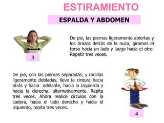 De pie, las piernas ligeramente abiertas y
los brazos detrás de la nuca, giramos el
torso hacia un lado y luego hacia el otro.
Repetir tres veces.
3
ESTIRAMIENTO
ESPALDA Y ABDOMEN
De pie, con las piernas separadas, y rodillas
ligeramente dobladas, lleve la cintura hacia
atrás y hacia adelante, hacia la izquierda y
hacia la derecha, alternativamente. Repita
tres veces. Ahora realice círculos con la
cadera, hacia el lado derecho y hacia el
izquierdo, repita tres veces.
4
 