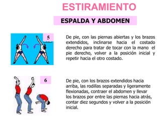 ESPALDA Y ABDOMEN
De pie, con las piernas abiertas y los brazos
extendidos, inclinarse hacia el costado
derecho para tratar de tocar con la mano el
pie derecho, volver a la posición inicial y
repetir hacia el otro costado.
5
6 De pie, con los brazos extendidos hacia
arriba, las rodillas separadas y ligeramente
flexionadas, contraer el abdomen y llevar
los brazos por entre las piernas hacia atrás,
contar diez segundos y volver a la posición
inicial.
ESTIRAMIENTO
 