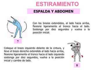 Coloque el brazo izquierdo delante de la cintura, y
lleve el brazo derecho extendido al lado hacia arriba,
flexione ligeramente el tronco hacia el lado izquierdo
sostenga por diez segundos, vuelva a la posición
inicial y cambie de lado.
8
ESTIRAMIENTO
ESPALDA Y ABDOMEN
Con los brazos extendidos, al lado hacia arriba,
flexione ligeramente el tronco hacia el lado.
Sostenga por diez segundos y vuelva a la
posición inicial.
7
 