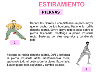 PIERNAS
ESTIRAMIENTO
4
Flexione la rodilla derecha (aprox. 90º) y extienda
la pierna izquierda atrás manteniendola recta,
apoyando todo el peso sobre la pierna flexionada.
Sostenga por diez segundos y cambie de lado.
Separe las piernas a una distancia un poco mayor
que el ancho de los hombros, flexione la rodilla
derecha (aprox. 90º) y apoye todo el peso sobre la
pierna flexionada, manténga la pierna izquierda
recta. Sostenga por diez segundos y cambie de
lado.
3
 