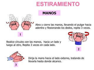 MANOS
1
Abra y cierre las manos, llevando el pulgar hacia
adentro y flexionando los dedos, repita 3 veces.
2
Realice círculos con las manos, hacia un lado y
luego al otro, Repita 3 veces en cada lado.
3
Dirija la mano hacia el lado externo, tratando de
llevarla hasta donde alcance.
ESTIRAMIENTO
 
