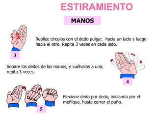 MANOS
3
Realice círculos con el dedo pulgar, hacia un lado y luego
hacia el otro. Repita 3 veces en cada lado.
ESTIRAMIENTO
4
Separe los dedos de las manos, y vuélvalos a unir,
repita 3 veces.
Flexione dedo por dedo, iniciando por el
meñique, hasta cerrar el puño.
5
 