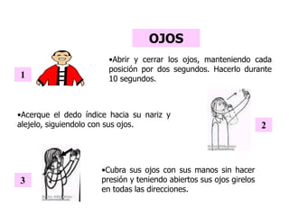 OJOS
•Cubra sus ojos con sus manos sin hacer
presión y teniendo abiertos sus ojos girelos
en todas las direcciones.
3
•Abrir y cerrar los ojos, manteniendo cada
posición por dos segundos. Hacerlo durante
10 segundos.1
•Acerque el dedo índice hacia su nariz y
alejelo, siguiendolo con sus ojos. 2
 