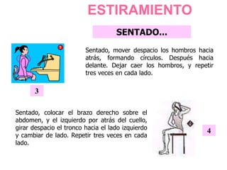 ESTIRAMIENTO
Sentado, colocar el brazo derecho sobre el
abdomen, y el izquierdo por atrás del cuello,
girar despacio el tronco hacia el lado izquierdo
y cambiar de lado. Repetir tres veces en cada
lado.
4
Sentado, mover despacio los hombros hacia
atrás, formando círculos. Después hacia
delante. Dejar caer los hombros, y repetir
tres veces en cada lado.
3
SENTADO...
 
