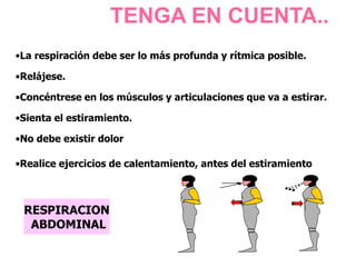 TENGA EN CUENTA..
RESPIRACION
ABDOMINAL
•La respiración debe ser lo más profunda y rítmica posible.
•Relájese.
•Concéntrese en los músculos y articulaciones que va a estirar.
•Sienta el estiramiento.
•No debe existir dolor
•Realice ejercicios de calentamiento, antes del estiramiento
 