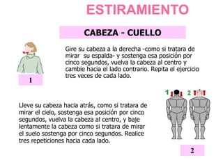 ESTIRAMIENTO
CABEZA - CUELLO
Gire su cabeza a la derecha -como si tratara de
mirar su espalda- y sostenga esa posición por
cinco segundos, vuelva la cabeza al centro y
cambie hacia el lado contrario. Repita el ejercicio
tres veces de cada lado.
1
2
Lleve su cabeza hacia atrás, como si tratara de
mirar el cielo, sostenga esa posición por cinco
segundos, vuelva la cabeza al centro, y baje
lentamente la cabeza como si tratara de mirar
el suelo sostenga por cinco segundos. Realice
tres repeticiones hacia cada lado.
 