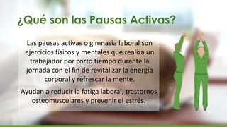 ¿Qué son las Pausas Activas?
Las pausas activas o gimnasia laboral son
ejercicios físicos y mentales que realiza un
trabajador por corto tiempo durante la
jornada con el fin de revitalizar la energía
corporal y refrescar la mente.
Ayudan a reducir la fatiga laboral, trastornos
osteomusculares y prevenir el estrés.
 