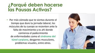 ¿Porqué deben hacerse
las Pausas Activas?
• Por más cómodo que te sientas durante el
tiempo que dure tu jornada laboral, los
músculos de tu cuerpo se resienten ante la
falta de movimiento y es ahí donde
comienza el padecimiento
de enfermedades como el síndrome del
túnel carpiano, desgarres musculares,
problemas visuales, entre otros.
 