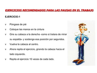 EJERCICIOS RECOMENDADOS PARA LAS PAUSAS EN EL TRABAJOEJERCICIOS RECOMENDADOS PARA LAS PAUSAS EN EL TRABAJO
v Póngase de pié
v Coloque las manos en la cintura
v Gire su cabeza a la derecha -como si tratara de mirar
su espalda- y sostenga esa posición por segundos.
v Vuelva la cabeza al centro.
v Ahora repita el ejercicio, girando la cabeza hacia el
lado izquierdo.
v Repita el ejercicio 10 veces de cada lado.
EJERCICIO:1
 