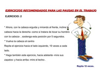 EJERCICIOS RECOMENDADOS PARA LAS PAUSAS EN EL TRABAJOEJERCICIOS RECOMENDADOS PARA LAS PAUSAS EN EL TRABAJO
* Ahora, con la cabeza erguida y mirando al frente, incline la
cabeza hacia la derecha -como si tratara de tocar su hombro
con la cabeza- , sostenga esta posición por 5 segundos.
* Vuelva la cabeza al centro
Repita el ejercicio hacia el lado izquierdo, 10 veces a cada
lado.
* Haga también este ejercicio, hacia adelante -mire sus
zapatos- y hacia arriba -mire el techo-.
EJERCICIO: 2
Repita 10 veces.
 