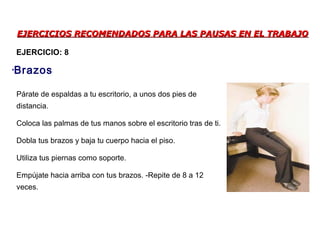 EJERCICIOS RECOMENDADOS PARA LAS PAUSAS EN EL TRABAJOEJERCICIOS RECOMENDADOS PARA LAS PAUSAS EN EL TRABAJO
Párate de espaldas a tu escritorio, a unos dos pies de
distancia.
Coloca las palmas de tus manos sobre el escritorio tras de ti.
Dobla tus brazos y baja tu cuerpo hacia el piso.
Utiliza tus piernas como soporte.
Empújate hacia arriba con tus brazos. -Repite de 8 a 12
veces.
•Brazos
EJERCICIO: 8
 