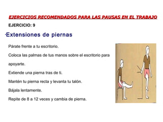 EJERCICIOS RECOMENDADOS PARA LAS PAUSAS EN EL TRABAJOEJERCICIOS RECOMENDADOS PARA LAS PAUSAS EN EL TRABAJO
Párate frente a tu escritorio.
Coloca las palmas de tus manos sobre el escritorio para
apoyarte.
Extiende una pierna tras de ti.
Mantén tu pierna recta y levanta tu talón.
Bájala lentamente.
Repite de 8 a 12 veces y cambia de pierna.
•Extensiones de piernas
EJERCICIO: 9
 