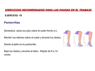 EJERCICIOS RECOMENDADOS PARA LAS PAUSAS EN EL TRABAJOEJERCICIOS RECOMENDADOS PARA LAS PAUSAS EN EL TRABAJO
Sentado/a, ubica tus pies sobre el suelo frente a ti.
Mantén tus talones sobre el suelo y levanta tus dedos.
Siente el jalón en la pantorrilla.
Baja tus dedos y levanta el talón. -Repite de 8 a 12
veces.
Pantorrillas
EJERCICIO: 10
 