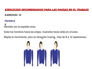 EJERCICIOS RECOMENDADOS PARA LAS PAUSAS EN EL TRABAJOEJERCICIOS RECOMENDADOS PARA LAS PAUSAS EN EL TRABAJO
Siéntate con la espalda recta.
Sube los hombros hacia las orejas, muévelos hacia atrás en círculos.
Repite el movimiento, pero en dirección inversa. -Haz de 8 a 12 repeticiones.
Hombro
s
EJERCICIO: 12
 