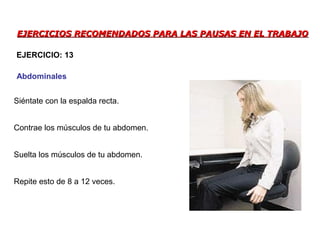 EJERCICIOS RECOMENDADOS PARA LAS PAUSAS EN EL TRABAJOEJERCICIOS RECOMENDADOS PARA LAS PAUSAS EN EL TRABAJO
Siéntate con la espalda recta.
Contrae los músculos de tu abdomen.
Suelta los músculos de tu abdomen.
Repite esto de 8 a 12 veces.
EJERCICIO: 13
Abdominales
 