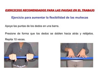 EJERCICIOS RECOMENDADOS PARA LAS PAUSAS EN EL TRABAJOEJERCICIOS RECOMENDADOS PARA LAS PAUSAS EN EL TRABAJO
Apoye las puntas de los dedos en una barra.
Presione de forma que los dedos se doblen hacia atrás y relájelos.
Repita 10 veces.
Ejercicio para aumentar la flexibilidad de las muñecas
 