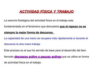 La esencia fisiológica del actividad física en el trabajo esta
fundamentada en el fenómeno que demuestra que el reposo no esque el reposo no es
siempre la mejor forma de descanso.siempre la mejor forma de descanso.
La capacidad de una mano se recupera más rápidamente si durante el
descanso la otra mano trabaja.
Este proceso es el que ha servido de base para el desarrollo del bien
llamado descanso activo o pausas activasdescanso activo o pausas activas que se utilice en forma
de actividad física en el trabajo.
ACTIVIDAD FACTIVIDAD FÍÍSICA Y TRABAJOSICA Y TRABAJO
 