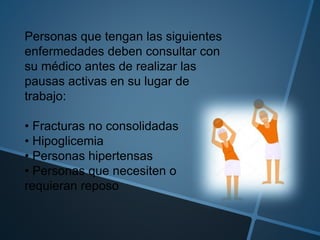 Personas que tengan las siguientes
enfermedades deben consultar con
su médico antes de realizar las
pausas activas en su lugar de
trabajo:
• Fracturas no consolidadas
• Hipoglicemia
• Personas hipertensas
• Personas que necesiten o
requieran reposo
 