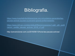 Bibliografia.
https://www.hospitalinfantildesanjose.org.co/cuidados-generales/las-
pausas-activas-ayudan-a-prevenir-graves-enfermedades.
https://www.icbf.gov.co/sites/default/files/procesos/pu1.pg6_.gth_publi
cacion_cartilla_pausas_activas_2018_v1.pdf
http://prevencionar.com.co/2016/06/13/hora-las-pausas-activas/
 