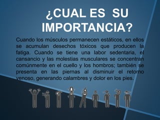 ¿CUAL ES SU
IMPORTANCIA?
Cuando los músculos permanecen estáticos, en ellos
se acumulan desechos tóxicos que producen la
fatiga. Cuando se tiene una labor sedentaria, el
cansancio y las molestias musculares se concentran
comúnmente en el cuello y los hombros; también se
presenta en las piernas al disminuir el retorno
venoso, generando calambres y dolor en los pies.
 
