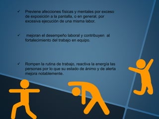  Previene afecciones físicas y mentales por exceso
de exposición a la pantalla, o en general, por
excesiva ejecución de una misma labor.
 mejoran el desempeño laboral y contribuyen al
fortalecimiento del trabajo en equipo.
 Rompen la rutina de trabajo, reactiva la energía las
personas por lo que su estado de ánimo y de alerta
mejora notablemente.
 