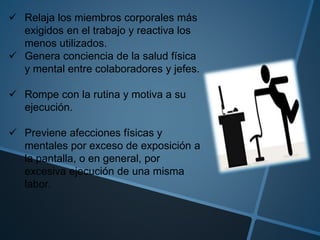  Relaja los miembros corporales más
exigidos en el trabajo y reactiva los
menos utilizados.
 Genera conciencia de la salud física
y mental entre colaboradores y jefes.
 Rompe con la rutina y motiva a su
ejecución.
 Previene afecciones físicas y
mentales por exceso de exposición a
la pantalla, o en general, por
excesiva ejecución de una misma
labor.
 