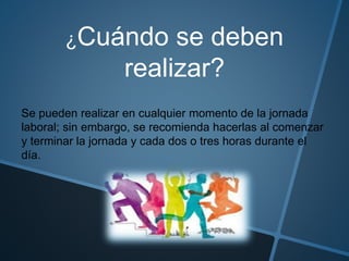 ¿Cuándo se deben
realizar?
Se pueden realizar en cualquier momento de la jornada
laboral; sin embargo, se recomienda hacerlas al comenzar
y terminar la jornada y cada dos o tres horas durante el
día.
 