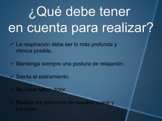 ¿Qué debe tener
en cuenta para realizar?
 La respiración debe ser lo más profunda y
rítmica posible.
 Mantenga siempre una postura de relajación.
 Sienta el estiramiento.
 No debe haber dolor.
 Realice los ejercicios de manera suave y
pausada.
 