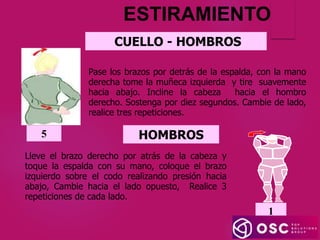 ESTIRAMIENTO
CUELLO - HOMBROS
Pase los brazos por detrás de la espalda, con la mano
derecha tome la muñeca izquierda y tire suavemente
hacia abajo. Incline la cabeza hacia el hombro
derecho. Sostenga por diez segundos. Cambie de lado,
realice tres repeticiones.
5 HOMBROS
Lleve el brazo derecho por atrás de la cabeza y
toque la espalda con su mano, coloque el brazo
izquierdo sobre el codo realizando presión hacia
abajo, Cambie hacia el lado opuesto, Realice 3
repeticiones de cada lado.
1
1
 