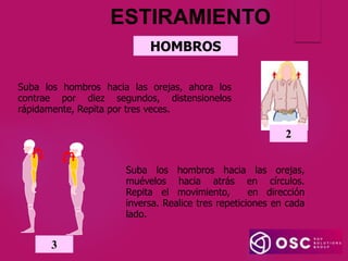 HOMBROS
Suba los hombros hacia las orejas,
muévelos hacia atrás en círculos.
Repita el movimiento, en dirección
inversa. Realice tres repeticiones en cada
lado.
3
Suba los hombros hacia las orejas, ahora los
contrae por diez segundos, distensionelos
rápidamente, Repita por tres veces.
2
ESTIRAMIENTO
 