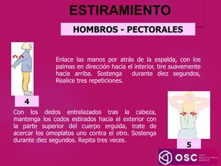 HOMBROS - PECTORALES
ESTIRAMIENTO
Enlace las manos por atrás de la espalda, con los
palmas en dirección hacia el interior, tire suavemente
hacia arriba. Sostenga durante diez segundos,
Realice tres repeticiones.
4
Con los dedos entrelazados tras la cabeza,
mantenga los codos estirados hacia el exterior con
la parte superior del cuerpo erguida, trate de
acercar los omoplatos uno contra el otro. Sostenga
durante diez segundos. Repita tres veces.
5
 