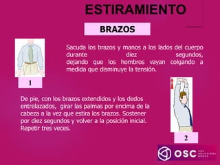 ESTIRAMIENTO
Sacuda los brazos y manos a los lados del cuerpo
durante diez segundos,
dejando que los hombros vayan colgando a
medida que disminuye la tensión.
1
BRAZOS
De pie, con los brazos extendidos y los dedos
entrelazados, girar las palmas por encima de la
cabeza a la vez que estira los brazos. Sostener
por diez segundos y volver a la posición inicial.
Repetir tres veces.
2
 