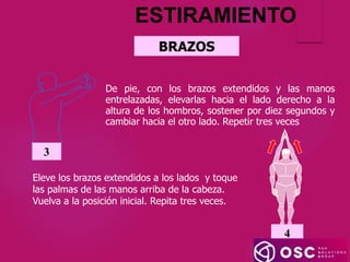 BRAZOS
ESTIRAMIENTO
Eleve los brazos extendidos a los lados y toque
las palmas de las manos arriba de la cabeza.
Vuelva a la posición inicial. Repita tres veces.
4
De pie, con los brazos extendidos y las manos
entrelazadas, elevarlas hacia el lado derecho a la
altura de los hombros, sostener por diez segundos y
cambiar hacia el otro lado. Repetir tres veces
3
 