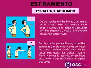 ESPALDA Y ABDOMEN
De pie, con las rodillas firmes y las manos
en la cintura, lleve los hombros hacia
atrás y contraiga el abdomen, sostenga
por diez segundos y vuelva a la posición
inicial. Repita tres veces.
1
De pie, con las piernas firmes, las rodillas
separadas y el abdomen contraído, llevar
los codos doblados hacia atrás contar
hasta diez, estirar los brazos hacia el
frente y curvar la espalda, contar hasta
diez, volver a la posición inicial y Repetir
tres veces
2
ESTIRAMIENTO
 