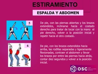 ESPALDA Y ABDOMEN
De pie, con las piernas abiertas y los brazos
extendidos, inclinarse hacia el costado
derecho para tratar de tocar con la mano el
pie derecho, volver a la posición inicial y
repetir hacia el otro costado.
5
6 De pie, con los brazos extendidos hacia
arriba, las rodillas separadas y ligeramente
flexionadas, contraer el abdomen y llevar
los brazos por entre las piernas hacia atrás,
contar diez segundos y volver a la posición
inicial.
ESTIRAMIENTO
 