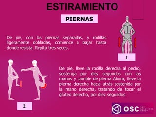 PIERNAS
De pie, con las piernas separadas, y rodillas
ligeramente dobladas, comience a bajar hasta
donde resista. Repita tres veces.
1
ESTIRAMIENTO
2
De pie, lleve la rodilla derecha al pecho,
sostenga por diez segundos con las
manos y cambie de pierna Ahora, lleve la
pierna derecha hacia atrás sostenida por
la mano derecha, tratando de tocar el
glúteo derecho, por diez segundos
 