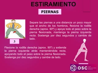 PIERNAS
ESTIRAMIENTO
4
Flexione la rodilla derecha (aprox. 90º) y extienda
la pierna izquierda atrás manteniéndola recta,
apoyando todo el peso sobre la pierna flexionada.
Sostenga por diez segundos y cambie de lado.
Separe las piernas a una distancia un poco mayor
que el ancho de los hombros, flexione la rodilla
derecha (aprox. 90º) y apoye todo el peso sobre la
pierna flexionada, mantenga la pierna izquierda
recta. Sostenga por diez segundos y cambie de
lado.
3
 