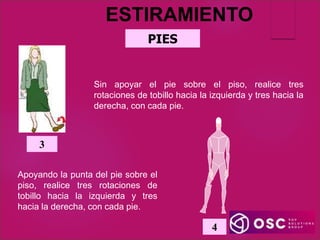 PIES
Sin apoyar el pie sobre el piso, realice tres
rotaciones de tobillo hacia la izquierda y tres hacia la
derecha, con cada pie.
3
Apoyando la punta del pie sobre el
piso, realice tres rotaciones de
tobillo hacia la izquierda y tres
hacia la derecha, con cada pie.
4
ESTIRAMIENTO
 