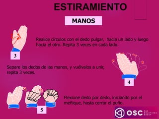 MANOS
3
Realice círculos con el dedo pulgar, hacia un lado y luego
hacia el otro. Repita 3 veces en cada lado.
ESTIRAMIENTO
4
Separe los dedos de las manos, y vuélvalos a unir,
repita 3 veces.
Flexione dedo por dedo, iniciando por el
meñique, hasta cerrar el puño.
5
 